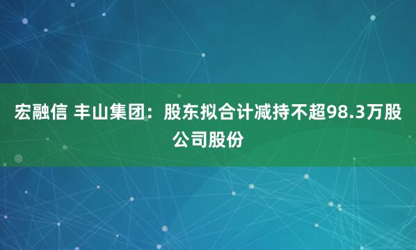 宏融信 丰山集团：股东拟合计减持不超98.3万股公司股份