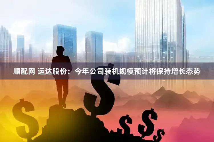 顺配网 运达股份：今年公司装机规模预计将保持增长态势