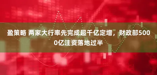 盈策略 两家大行率先完成超千亿定增，财政部5000亿注资落地过半