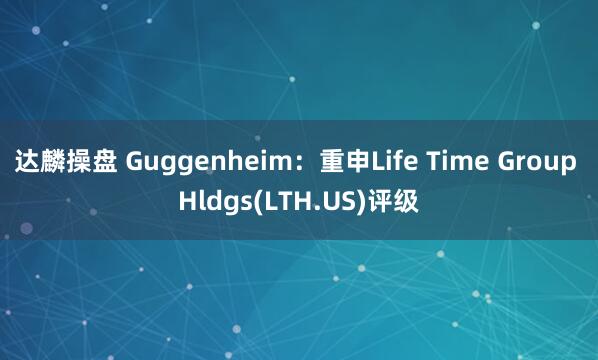 达麟操盘 Guggenheim：重申Life Time Group Hldgs(LTH.US)评级