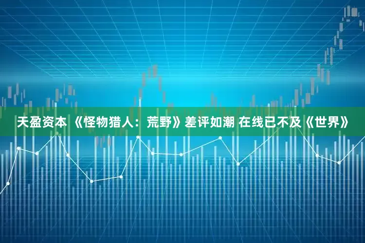天盈资本 《怪物猎人：荒野》差评如潮 在线已不及《世界》