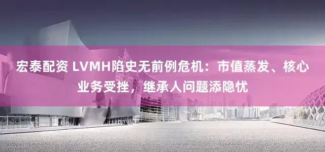 宏泰配资 LVMH陷史无前例危机：市值蒸发、核心业务受挫，继承人问题添隐忧