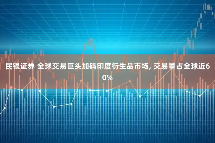 民银证券 全球交易巨头加码印度衍生品市场, 交易量占全球近60%