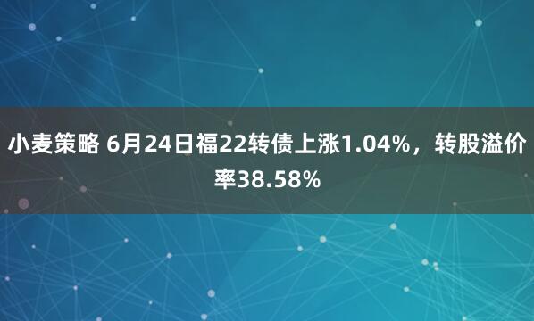 小麦策略 6月24日福22转债上涨1.04%，转股溢价率38.58%