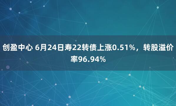 创盈中心 6月24日寿22转债上涨0.51%，转股溢价率96.94%