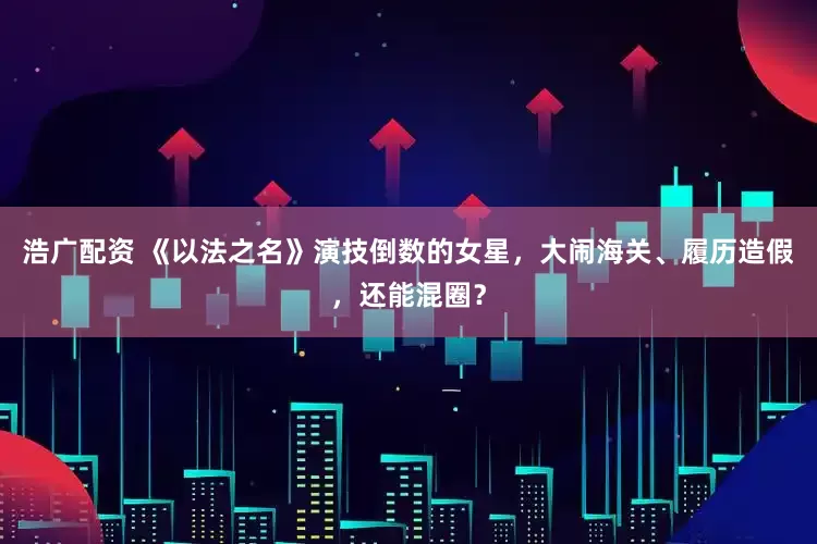浩广配资 《以法之名》演技倒数的女星，大闹海关、履历造假，还能混圈？