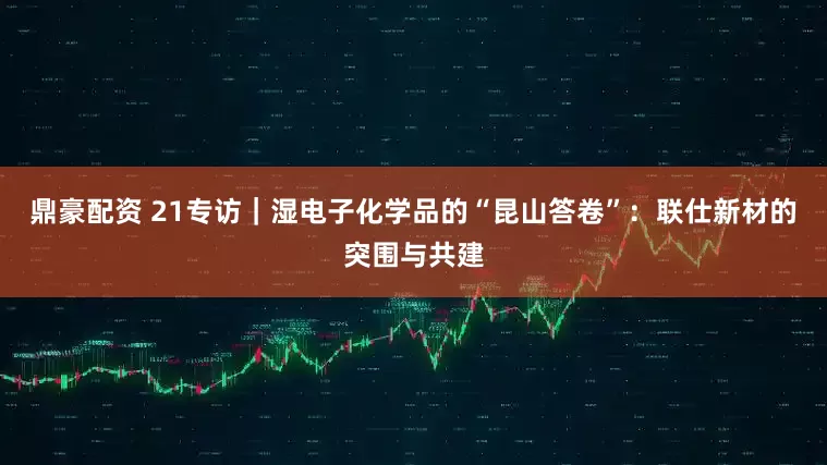 鼎豪配资 21专访｜湿电子化学品的“昆山答卷”：联仕新材的突围与共建