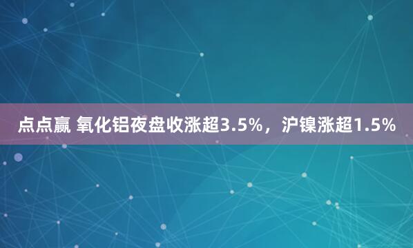 点点赢 氧化铝夜盘收涨超3.5%，沪镍涨超1.5%