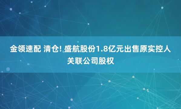 金领速配 清仓! 盛航股份1.8亿元出售原实控人关联公司股权