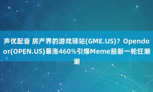 声优配音 房产界的游戏驿站(GME.US)？Opendoor(OPEN.US)暴涨460%引爆Meme股新一轮狂潮
