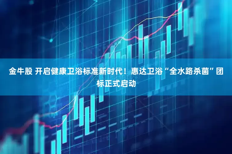 金牛股 开启健康卫浴标准新时代！惠达卫浴“全水路杀菌”团标正式启动