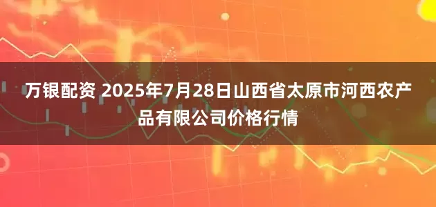 万银配资 2025年7月28日山西省太原市河西农产品有限公司价格行情