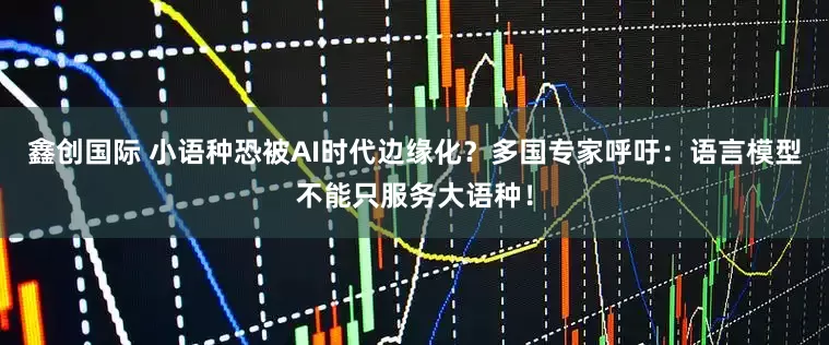 鑫创国际 小语种恐被AI时代边缘化？多国专家呼吁：语言模型不能只服务大语种！
