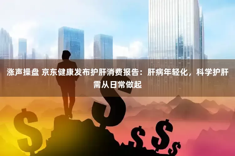 涨声操盘 京东健康发布护肝消费报告：肝病年轻化，科学护肝需从日常做起