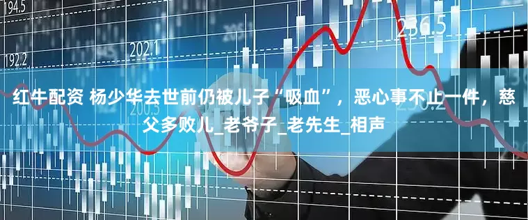 红牛配资 杨少华去世前仍被儿子“吸血”，恶心事不止一件，慈父多败儿_老爷子_老先生_相声