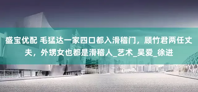 盛宝优配 毛猛达一家四口都入滑稽门，顾竹君两任丈夫，外甥女也都是滑稽人_艺术_吴爱_徐进