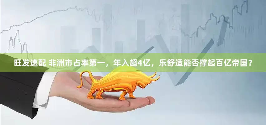 旺发速配 非洲市占率第一，年入超4亿，乐舒适能否撑起百亿帝国？