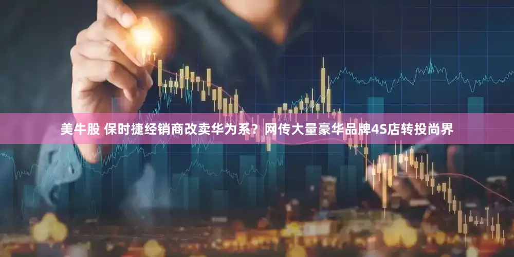 美牛股 保时捷经销商改卖华为系？网传大量豪华品牌4S店转投尚界