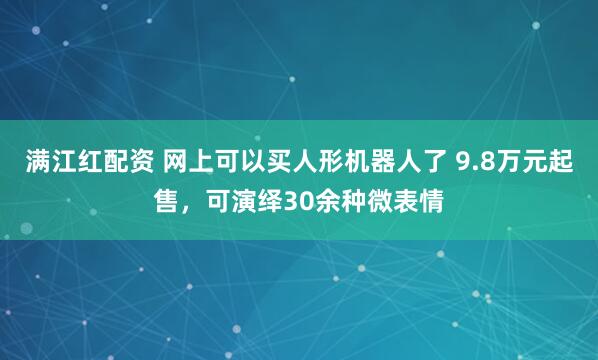 满江红配资 网上可以买人形机器人了 9.8万元起售，可演绎30余种微表情