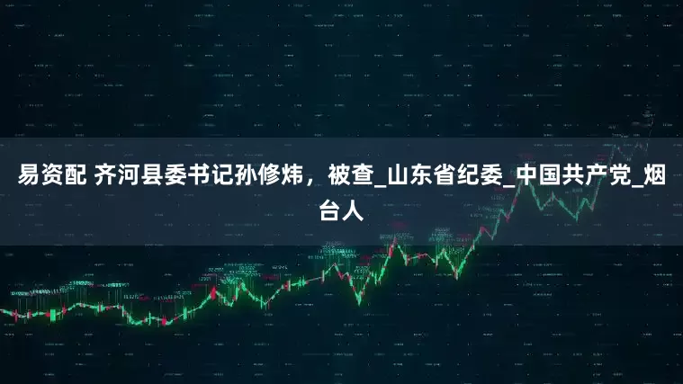易资配 齐河县委书记孙修炜，被查_山东省纪委_中国共产党_烟台人