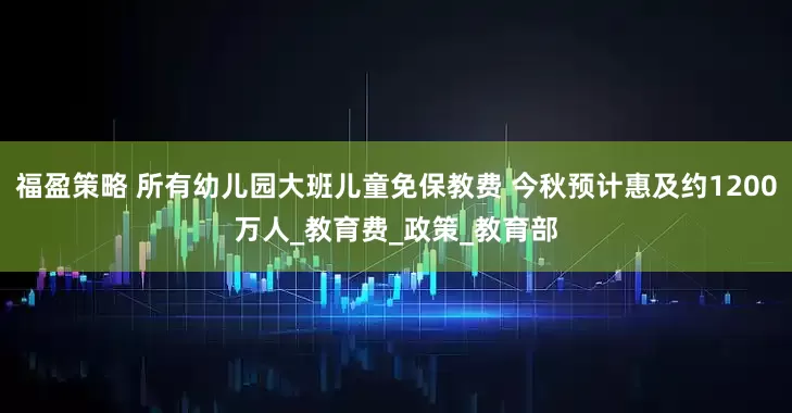 福盈策略 所有幼儿园大班儿童免保教费 今秋预计惠及约1200万人_教育费_政策_教育部