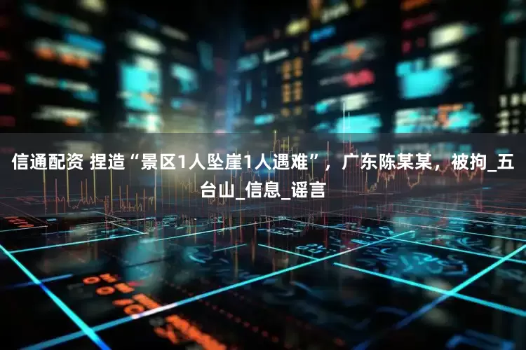 信通配资 捏造“景区1人坠崖1人遇难”，广东陈某某，被拘_五台山_信息_谣言