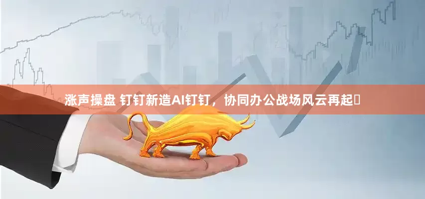 涨声操盘 钉钉新造AI钉钉，协同办公战场风云再起​