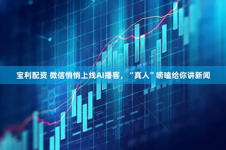 宝利配资 微信悄悄上线AI播客，“真人”唠嗑给你讲新闻