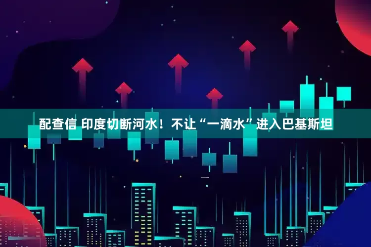 配查信 印度切断河水！不让“一滴水”进入巴基斯坦