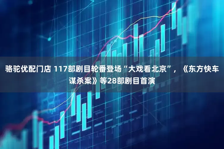 骆驼优配门店 117部剧目轮番登场“大戏看北京”，《东方快车谋杀案》等28部剧目首演