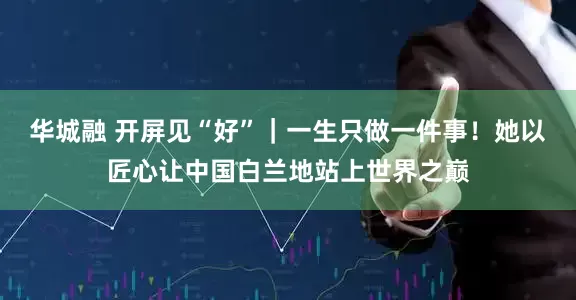 华城融 开屏见“好”|一生只做一件事!她以匠心让中国白兰地站上世界之巅