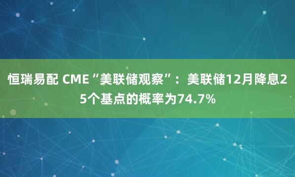 恒瑞易配 CME“美联储观察”：美联储12月降息25个基点的概率为74.7%
