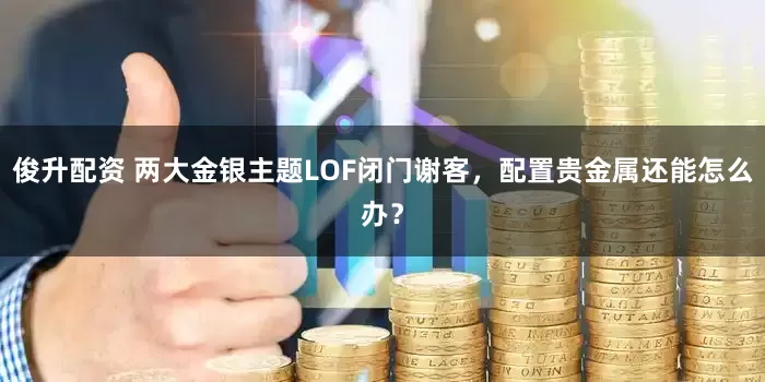 俊升配资 两大金银主题LOF闭门谢客，配置贵金属还能怎么办？